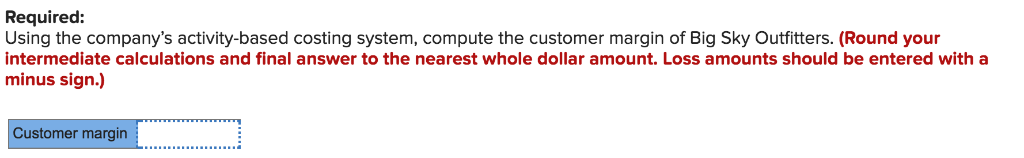 Required: Using the companys activity-based costing system, compute the customer margin of Big Sky Outfitters. (Round your i
