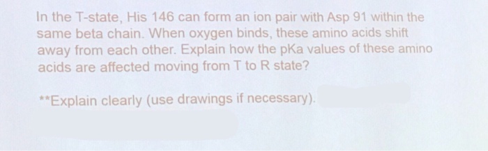 In the T-state, His 146 can form an ion pair with Asp 91 within the same beta chain. When oxygen binds, these amino acids shift away from each other. Explain how the pKa values of these amino acids are affected moving from T to R state? Explain clearly (use drawings if necessary)