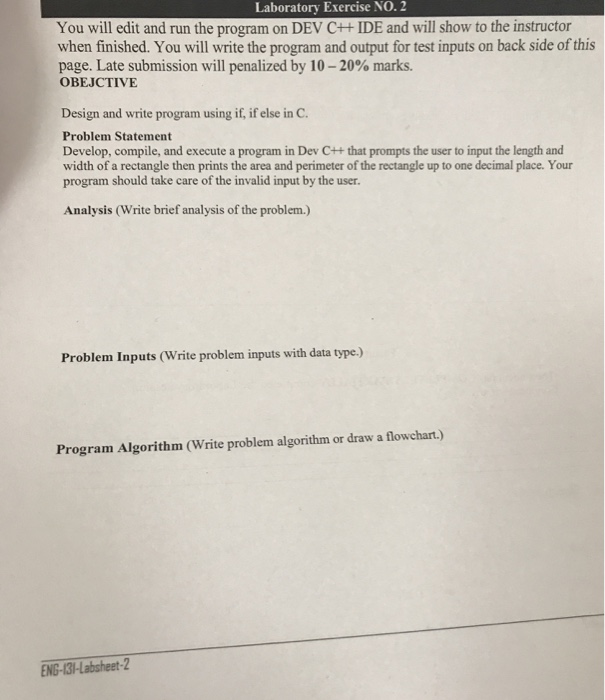 You will edit and run the program on DEV C++IDE and will show to the instructor when finished. You will write the program and output for test inputs on back side of this page. Late submission will penalized by 10-20% marks. OBEJCTIVE Design and write program using if, if else in C. Problem Statement Develop, compile, and execute a program in Dev C++ that prompts the user to input the length and width of a rectangle then prints the area and perimeter of the rectangle up to one decimal place. Your program should take care of the invalid input by the user. Analysis (Write brief analysis of the problem.) Problem Inputs (Write problem inputs with data type.) Program Algorithm (Write problem algorithm or draw a flowchart.) ENG-131-Labsheet-2