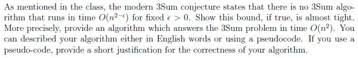 As mentioned in the class, the modern 3Sum conjecture states that there is no 3Sum algo- rithm that runs in time O(n) for fix