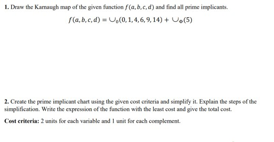 1. Draw the Karnaugh map of the given function f(a, b,c, d) and find all prime implicants f(a, b, c, d)0, 1,4,6,9,14) Uo(5) 2. Create the prime implicant chart using the given cost criteria and simplify it. Explain the steps of the simplification. Write the expression of the function with the least cost and give the total cost Cost criteria: 2 units for each variable and I unit for each complement.