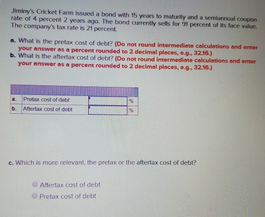 Jiminys Cricket Farm issued a bond with 15 years to maturity and a semiannual coupon rate of 4 percent 2 years ago. The bond currently sells for 91 percent of its face value. The companys tax rate is 21 percent. a. What is the pretax cost of debt? (Do not round intermediate calculations and enter your answer as a percent rounded to 2 decimal places, e.g., 3216.) b. What is the aftertax cost of debt? (Do not round intermediate calculations and enter your answer as a percent rounded to 2 decimal places, e.g., 3 2.16.) a. Pretax cost of debt b. Aftertax cost of debt c. Which is more relevant, the pretax or the aftertax cost of debt? ® Aftertax cost of debt Pretax cost of debt