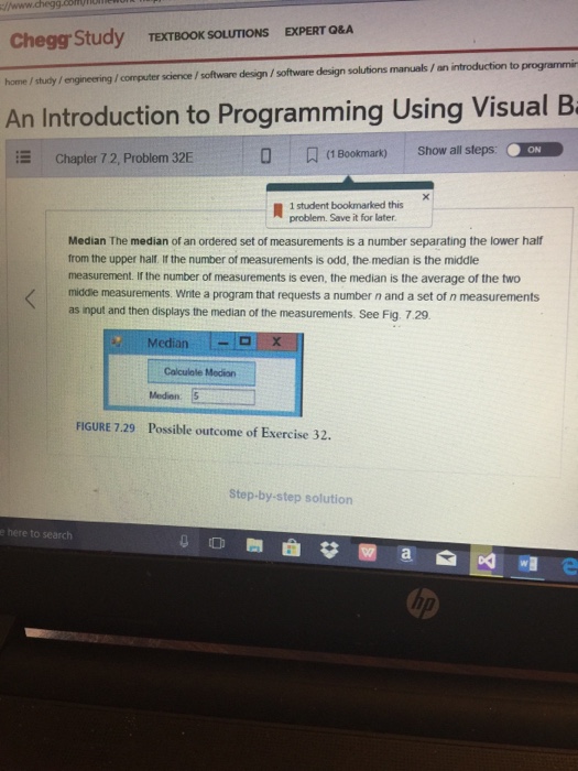 Chegg Study home / study /engineering /computer science / software design/software design solutions manuals / an introduction to An Introduction to Programming Using Visual B TEXTBOOK SOLUTIONS EXPERT Q&A Chapter 7 2, Problem 32E (1 Bookmark) Show all steps. ON ㄨㄧ 1 student bookmarked this problem. Save it for later. Median The median of an ordered set of measurements is a number separating the lower half from the upper halt. If the number of measurements is odd, the median is the middle measurement. If the number of measurements is even, the median is the average of the two middle measurements. Wite a program that requests a number n and a set of n measurements as input and then displays the median of the measurements. See Fig. 729 Median L-1px Colculale Medion Medion FIGURE 7.29 Possible outcome of Exercise 32. Step-by-step solution e here to search の