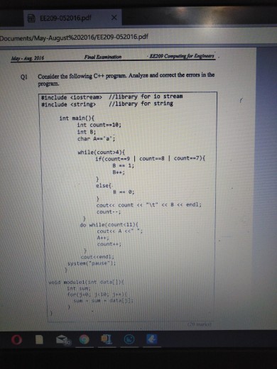 EE209-052016pdfx Documents/May-August%202016/EE209-052016.pdf May dug 20/6 Final Enamination EET0 Ql Coesider the following Ct+ program. Amalyze and correct the errors in the program | #include aostream> //library for io stream #include <string> //library for string int mainO int count--10; int B: char Assa: while(count>4)f if(count--9 counta-8I count-7) elsef coutec count <« t B<< endl; count- do hile(count<11)( counti coutく(endl; systen( pause1: Int sun