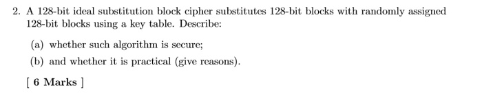 2. A 128-bit ideal substitution block cipher substitutes 128-bit blocks with randomly assigned 128-bit blocks using a key table. Describe: (a) whether such algorithm is secure; (b) and whether it is practical (give reasons) 6 Marks ]