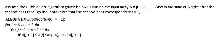 Assume the Bubble Sort algorithm (given below) is run on the input array A = [6 2 5 3 9]. What is the state of A right after the second pass through the input (note that the second pass corresponds to i 1) ALGORITHM BubbleSort(A0.n-1p for i ←0 to n-2 do for j 0 to n-2-i do if A1] A swap Ajl and A 1]