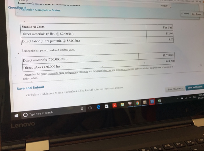 Questio& festion Completion Status: Words 64 12 poirts Save Answer Standard Costs Direct materials (6 lbs. $2.00/lb.) Direct labor (I hrs per unit.@$8.00/hr.) buring the last period, produced 128,000 units. Direct materials (760,000 lbs.) Direct labor (126,000 hrs.) Determine the Per Un $12.00 $1,538,00 1,014.30 Indicate whether each variance is favorable or and the unfavorable Save and Submit Save and Submit Click Save and Submit to save and submit. Clhek Save All Anscers to save all ansicers Save All Answers a00 Type here to search Lenovo
