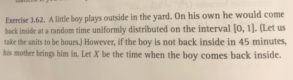 Exercise 3.62. A little boy plays outside in the yard. On his own he would come back inside at a random time uniformly distributed on the interval [O, 1]. (Let us take the units to be hours.) However, if the boy is not back inside in 45 minutes, his mother brings him in. Let X be the time when the boy comes back inside.