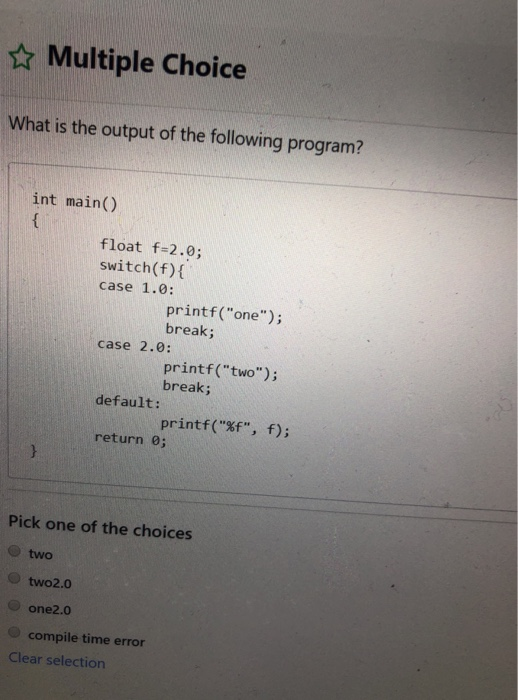 ☆ Multiple Choice What is the output of the following program? int main() float f-2.0; switch(f) case 1.0: printf (one); break; case 2.0: printf (two); break; default: printf(3f, f); return 0; Pick one of the choices O two O two2.0 compile time error Clear selection