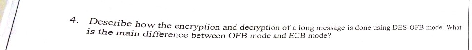 4. Describe h ow the encryption and decryption of a long message is done using DES-OFB mode. What 1s the main difference between OFB mode and ECB mode?