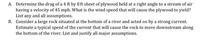 Determine the drag of a 4 ft by 8 ft sheet of plywood held at a right angle to a stream of air having a velocity of 45 mph. What is the wind speed that will cause the plywood to yield? List any and all assumptions. Consider a large rock situated at the bottom of a river and acted on by a strong current. Estimate a typical speed of the current that will cause the rock to move downstream along the bottom of the river. List and justify all major assumptions. A. B.