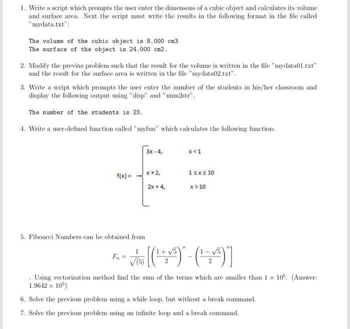 1. Write a script which prompts the user enter the dimensons of a cubic object and calculates its volume and surface area. Next the scriptst write the results in the following format in the file called mydata.txt The volume of the cubic object is 8.000 cm3 The surface of the object is 24.000 cm2 2. Modify the previus problem such that the result for the volume is written in the file mydata01.txt and the result for the surface area is written in the file mydata02.txt 3. Write a script which prompts the user enter the number of the students in his/her classroom and display the following output sing disp and num2str The number of the students is 23 4. Write a user-defined function called myfun which calculates the following function: 3x -4, ㄨㄑㄧ 1 Sx S 10 f(x)x+2, 2x +4, x>10 5. Fiboacci Numbers can be obtained from Using vectorization method find the sum of the terms which are smaller than 1 × 105, (Answer: 1.9642 x 10) 6. Solve the previous problem using a while loop, but without a break command 7. Solve the previous problem using an infinite loop and a break command.