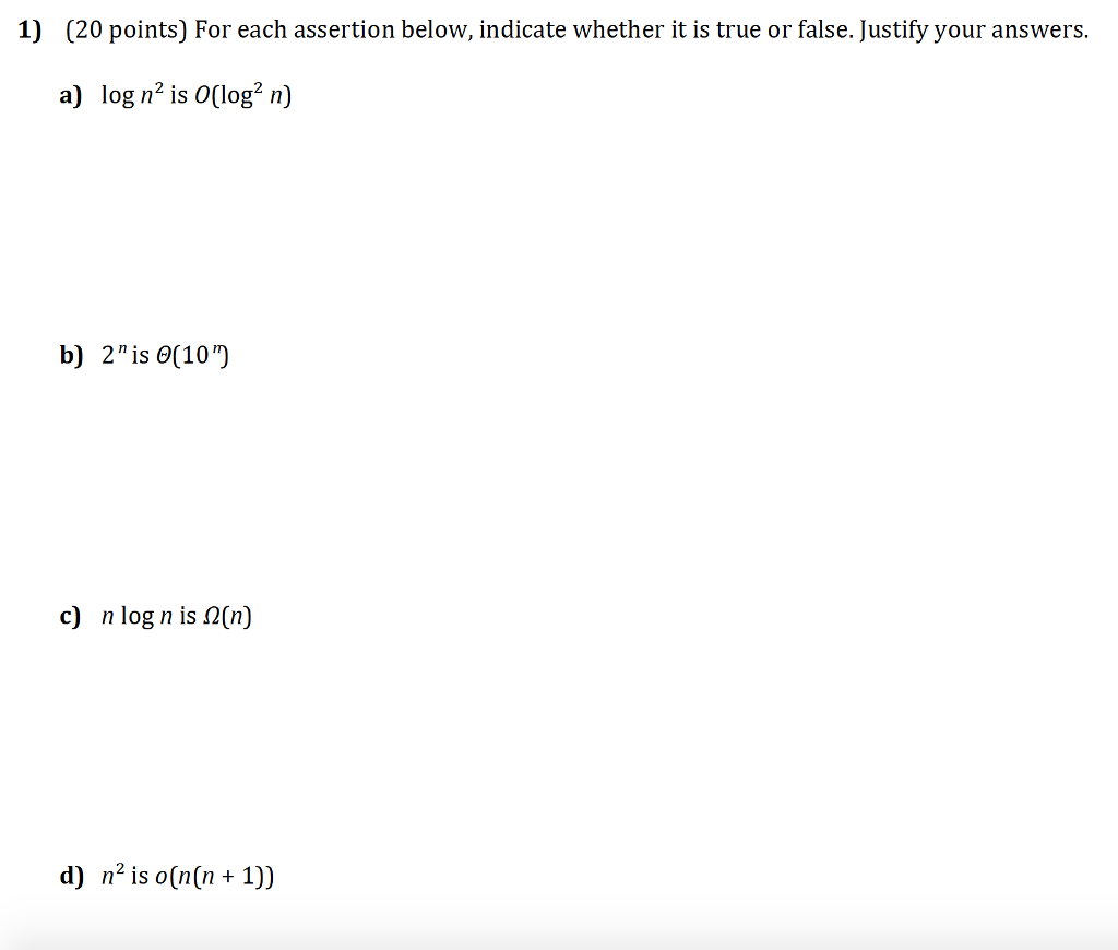 1) (20 points) For each assertion below, indicate whether it is true or false. Justify your answers. a) log n2 is 0(log2 n) b) 2is (10) c) n log n is (n) d) n is o(nn1))