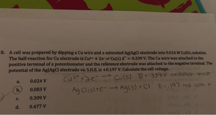 8. A cell was prepared by dipping a Cu wire and a saturated AglAgCl electrode into 0.010 M CusO, solution. The half-reaction for Cu electrode is Cu+ +2eCu(s) E 0.339 V. The Cu wire was attached to the positive terminal of a potentiometer and the reference electrode was attached to the negative terminal. The potential of the AglAgCl electrode vs. S.H.E. is +0.197 V. Calculate the cell voltage. a. 0.024 V b0.083 V c. 0.309 V d. 0.477 V