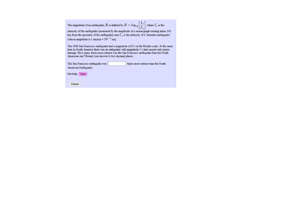 Ic The magnitude of an earthquake, R is defined by R logwhere I, is the intensity of the earthquake (measured by the amplitude of a seismograph reading taken 100 km from the epicenter of the earthquake) and In is the intensity of a standard earthquake (whose amplitude is 1 micron -104 cm). The 1906 San Francisco earthquake had a magnitude of 8.3 on the Richter scale. At the same time in South America there was an eathquake with magnitude 5.1 that caused only minor damage. How many times more intense was the San Francisco earthquake than the South American one? Round your answer to two decimal places. The San Francisco earthquake was American Earthquake. times more intense than the South Get help: Video Submit