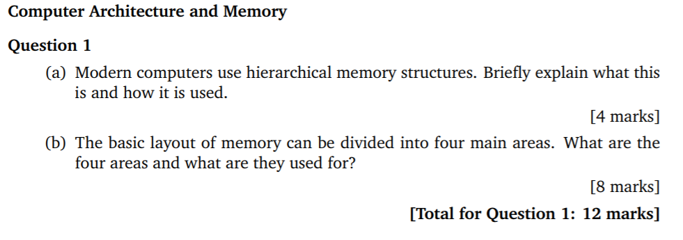 Computer Architecture and Memory Question 1 (a) Modern computers use hierarchical memory structures. Briefly explain what this 4 marks] (b) The basic layout of memory can be divided into four main areas. What are the [8 marks] [Total for Question 1: 12 marks] is and how it is used four areas and what are they used for?