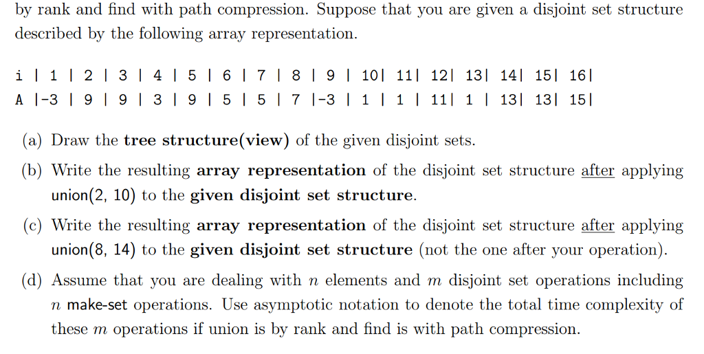 by rank and find with path compression. Suppose that you are given a disjoint set structure described by the following array representation. i 121314151617181 9 1 101 11l 121 13l 141 15l 161 A 1-3 919 | 319 5l5 71-31 111| 1 13 13 15 (a) Draw the tree structure(view) of the given disjoint sets (b) Write the resulting array representation of the disjoint set structure after applying union(2, 10) to the given disjoint set structure. union(8, 14) to the given disjoint set structure (not the one after your operation) n make-set operations. Use asymptotic notation to denote the total time complexity of c) Write the resulting array representation of the disjoint set structure after applying (d) Assume that you are dealing with n elements and m disjoint set operations including these m operations if union is by rank and find is with path compression.