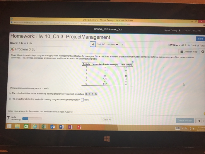 Do Homework Nyree Doway Internet Explorer MSD340 2017Summer OL1 Nyree Doway읊 8/16/17 923 Pu Homework: Hw 10_Ch 3_ProjectManagement Save Score: 0.44 of 4 pts 30e 3 (3 complete) ▼ Hw Score: 49 2196, 344 of 7 pts Problem 38b Question Help s developing a program in supply chain management certification for mmanagers Ginde has listed a number of activities that must be completed before a training program of this nature could be onducted The activities, immediate predecessors, and times appear in the accompanying table Activity Immediate Predecessors) Time (days 10 A. D E. F This exercise contains only parts b, c and d b)The cocal actides fr the leadership tanng program development project are B-D-E-G ) The project length for the leadership training program development project-day Enter your answer in the answer box and then click Check Answer parts Clear All Check Ans