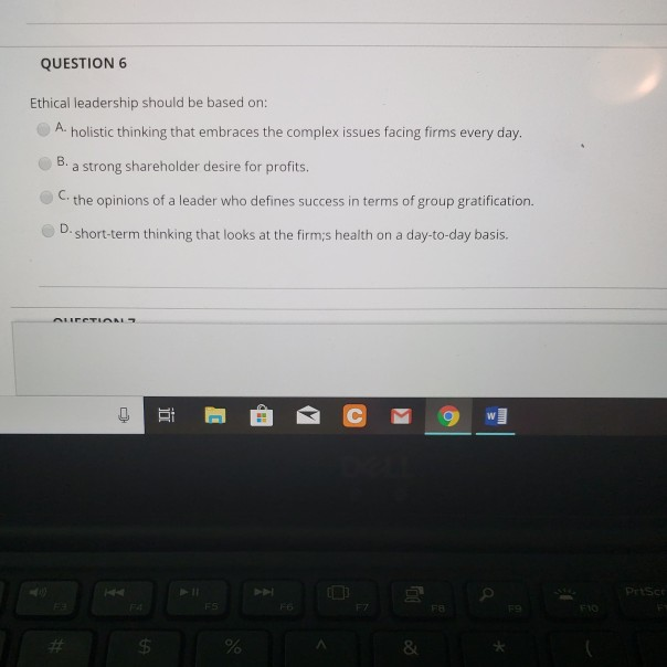 QUESTION 6 Ethical leadership should be based on: A. holistic thinking that embraces the complex issues facing firms every day. a strong shareholder desire for profits. the opinions of a leader who defines success in terms of group gratification. short-term thinking that looks at the firm;s health on a day-to-day basis. C. D. 8