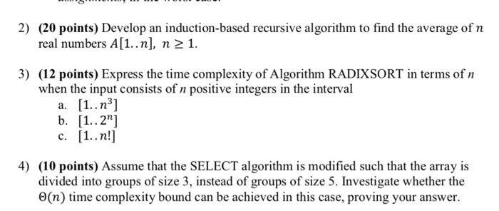 2) (20 points) Develop an induction-based recursive algorithm to find the average of n real numbers A[1..n], n21 3) (12 points) Express the time complexity of Algorithm RADIXSORT in terms of n when the input consists of n positive integers in the interval C. 4) (10 points) Assume that the SELECT algorithm is modified such that the array is divided into groups of size 3, instead of groups of size 5. Investigate whether the O(n) time complexity bound can be achieved in this case, proving your answer.