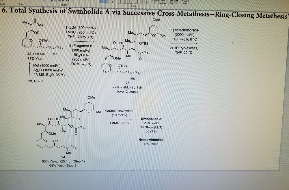Edrt with Product colorsPaint Dalert o. Total Synthesis of Swinholide A via Successive Cross-Metathesis-Ring-Closi Colors Cross-Metathesis-Ring-Closing Metathesis 0 OMe 1) catecholborane 1) LDA (300 mol%) TMSCl (260 mol%) THF. -78 to 0 C (2000 mol%) THF,-78 to 0 °C Me OR O Me MeOTBS OTBS O HO 2) HF Pyr (excess) THF, 25 C 2) Fragment BMe (100 mol%) 22, R Me Me 71% Yield MeO OMe (250 mol%) DCM,-78°C Mel (3000 mol%) Ag2O (1000 mol%) 4A MS, E60, 35 ℃ Me 21,R=H 23 72% Yield. >20:1 dr (over 2 steps) 0ンMe Grubbs-Hoveyda-1 (10 mol%) MeOH Swinholide A 25% Yield 15 Steps (LLS) 30 (TS) он но PhMe, 25°C Me Me OMe O Hemiswinholide 43% Yield Me 24 60% Yield. >20:1 dr (Step 1) 68% Yield (Step 2)