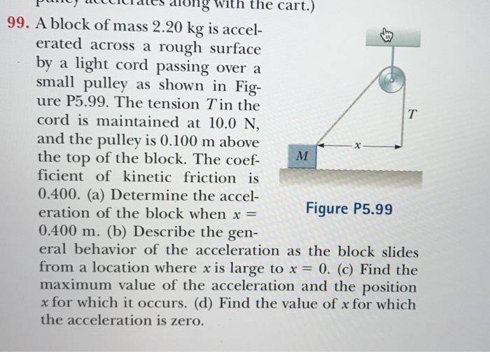 Puncy acccicates aiong with the cart.) 99. A block of mass 2.20 kg is accel- erated across a rough surface by a light cord passing overa small pulley as shown in Fig- ure P5.99. The tension Tin the cord is maintained at 10.0 N and the pulley is 0.100 m above the top of the block. The coef M ficient of kinetic friction is 0.400. (a) Determine the accel- eration of the block when x = 0.400 m. (b) Describe the gen eral behavior of the acceleration as the block slides from a location where x is large to x = 0, (c) Find the maximum value of the acceleration and the position x for which it occurs. (d) Find the value of x for which the acceleration is zero. Figure P5.99