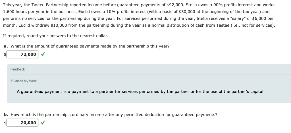 This year, the tastee partnership reported income before guaranteed payments of $92,000. stella owns a 90% profits interest and works 1,600 hours per year in the business. euclid owns a 10% profits interest (with a basis of $30,000 at the beginning of the tax year) and performs no services for the partnership during the year. for services performed during the year, stella receives a salary of $6,000 per month. euclid withdrew $10,000 from the partnership during the year as a normal distribution of cash from tastee (i.e., not for services) if required, round your answers to the nearest dollar. a. what is the amount of guaranteed payments made by the partnership this year? 72,000 v feedback check my work a guaranteed payment is a payment to a partner for services performed by the partner or for the use of the partners capital. b. how much is the partnerships ordinary income after any permitted deduction for guaranteed payments? 20,000