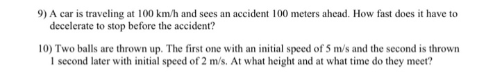 9) A car is traveling at 100 km/h and sees an accident 100 meters ahead. How fast does it have to decelerate to stop before the accident? 10) Two balls are thrown up. The first one with an initial speed of 5 m/s and the second is thrown I second later with initial speed of 2 m/s. At what height and at what time do they meer?