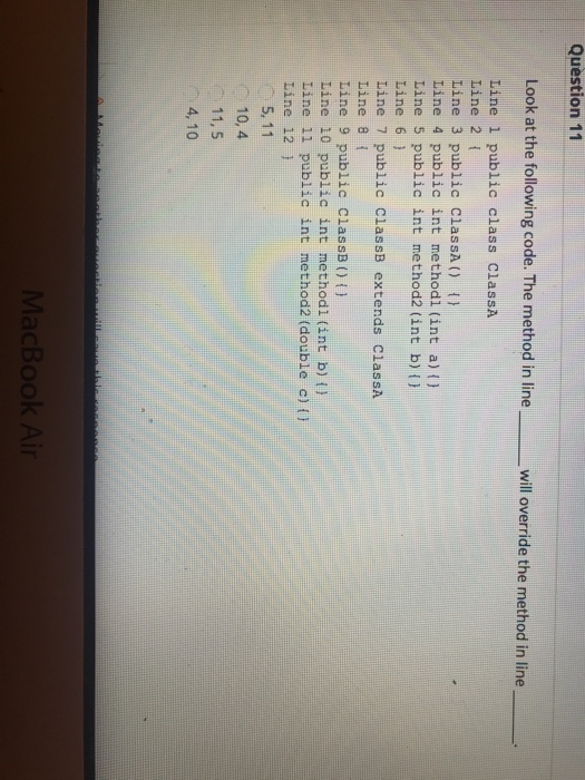 Question 11 Look at the following code. The method in line will override the method in line Line 1 public class ClassA Line 2