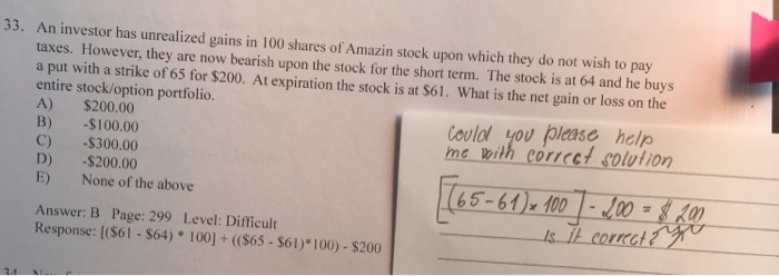 33. An invest tor has unrealized gains in 100 shares of Amazin stock upon which they do not wish to pay taxes. However, they are now bearish upon the stock for the short term. The stock is at 64 and he buys a put with a strike of 65 for $200. At expiration the stock is at $61. What is the net gain or loss on the entire stock/option portfolio. A) $200.00 B) -$100.00 C) $300.00 D) -$200.00 E) None of the above oulol you (pleas& helo me with corrcet solution 65-64) 100 -100 Answer: B Page: 299 Level: Difficult Response: [(S61-$64) 100]+ ((S65-$Sol)*100) - $200 cortca