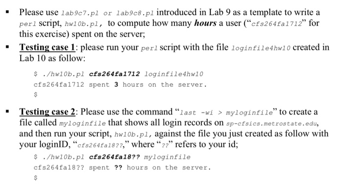 - Please use 1ab9c7.pl or lab9c8.pl introduced in Lab 9 as a template to write a perl script, hw10b.pl, to compute how many hours a user (cfs264fa1712 for this exercise) spent on the server Testing case 1: please run your perl script with the file loginfile4hw1 0 created in Lab 10 as follow: $ /hw10b.pl cfs264fa1712 loginfile4hw10 cfs264fa1712 spent 3 hours on the server Testing case 2: Please use the command last -wi > myloginfile to create a file called myloginfile that shows all login records on sp-cfsics.metrostate.edu, and then run your script, hw10b.pl, against the file you just created as follow with your login!D, “cfs264fa18??,,, where “??” refers to your id; $/hw10b.pl cfs264fa18?? myloginfile cfs264fa18?? spent?? hours on the server.
