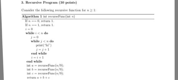 3. Recursive Program (30 points) Consider the following recursive function for n1 Algorithm 1 int recurseFunc(int n) If n == 0, return 1 If n == 1, return 1 while i < n do while j< n do print(hi) end while ii+1 end while int α = recurseFune(n/9) int b recurseFune(n/9) int c- recurseFunc(n/9); return a +b+e