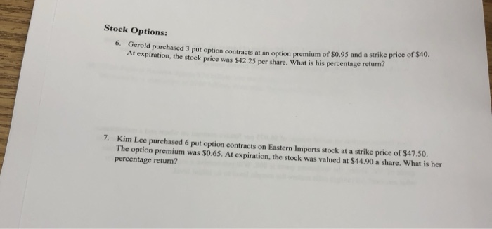 Stock Options: o. Gerold purchased 3 put optio At expiration, the stock price was $42.25 per share. What is his percentage return? n contracts at an option premium of $0.95 and a strike price of $40. 7. Kim Lee purchased 6 put option contracts on Eastern Imports stock at a strike price of $47.50. The option premium was $0.65. At expiration, the stock was valued at $44.90 a share. What is her percentage return?