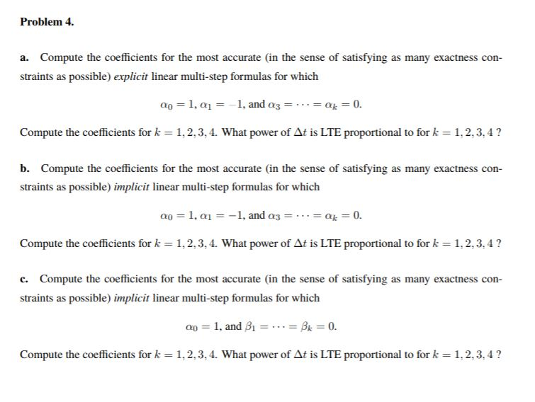 Problem 4. a. Compute the coefficients for the most accurate (in the sense of satisfying as many exactness con- straints as possible) explicit linear multi-step formulas for which Compute the coefficients for k 1, 2, 3,4. what power of Δι is LTE proportional to for k-1, 2, 3, 4 ? b. Compute the coefficients for the most accurate (in the sense of satisfying as many exactness con- straints as possible) implicit linear multi-step formulas for which ao 1, a11, and a3ak0. 133. c. Compute the coefficients for the most accurate (in the sense of satisfying as many exactness con straints as possible) implicit linear multi-step formulas for which Compute the coefficients for k 1,2,3, 4. What power of At is LTE proportional to for k 1,2,3, 4?
