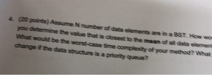 4 (20 points) Assume N number of data elements are in a EST. How w you determine the value that is closest to the mean of ail data element What would be the worst-case time complexity of your method? What change if the data structure is a priority queue?