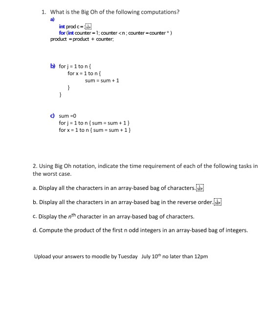 1. What is the Big Oh of the following computations? a) it prod c-ata for (int counter-1; counter <n,counter-counter) product product + counter b) forj-1 to nf for x 1 to nf sum = sum + 1 d sum -0 for j 1 to n sum sum 1) for x : 1 to n { sum-sum + 1 } 2. Using Big Oh notation, indicate the time requirement of each of the following tasks in the worst case. a. Display all the characters in an array-based bag of characters. b. Display all the characters in an array-based bag in the reverse orderste c. Display the nth character in an array-based bag of characters. d. Compute the product of the first n odd integers in an array-based bag of integes Upload your answers to moodle by Tuesday July 10th no later than 12pm