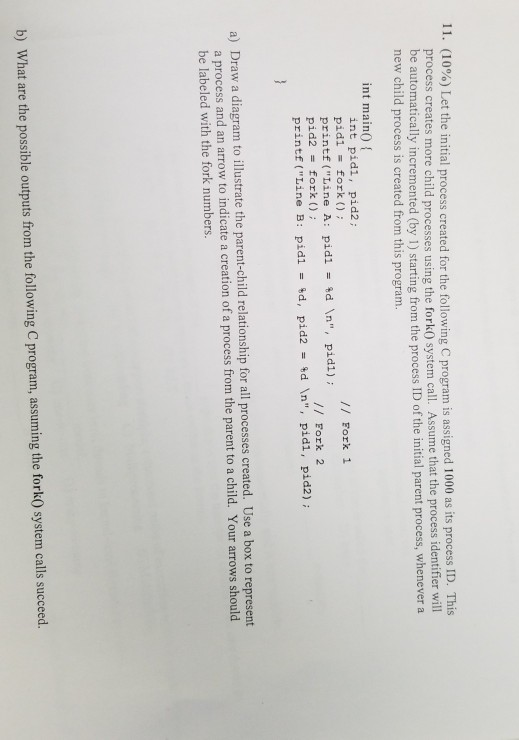 11 (10%) Let the initial process created for the following C program is assigned 1000 as its process ID. This process creates