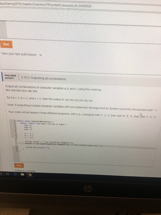 backSpring2018/chapter/2/section/16?content resource id-22438320 Run View your last submission ACT 2162 Outputting ail combinations. Output all combinations of character variables a, b, and c, using this ordering abc acb bac bca cab cba Soif a x,b y, and c Z, then the output is. xyz xzy yxz yzx zxy zyx Note If outputting multiple character variables with one statement, the argument for System out print0 should start with+ Your code win be tested n three different programs, with a, b c assigned with X, y Z: then with r, S. %, then with 723 1 pubiic eclass OutputConbinat sons t 2Dublic stetie voia main (strine 11 ares)