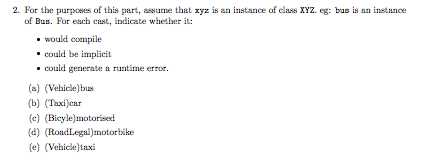 2. For the purposes of this part, assume that xyz is an instance of class XYZ. eg: bas is an instance of Bus. For each cast, indicate whether it: would compile could be implicit could generate a runtime error. (a) (Vehicle)bus (b) Taxi)car (e) (Bicyle]motorised (d) (RoudLegal)motorbäke (e) (Vehicle)taxi