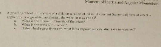 Moment of Inertia and Angular Momentum . A grinding wheel in the shape of a disk has a radius of.36 m. A constant (tangential) force of go0 N is applied to its edge which accelerates the wheel at 0.75 rad/s2 a. What is the moment of inertia of the wheel? b. What is the mass of the wheel? e Ifthe wheel starts from rest, what is its angular velocity after 8.0 s have passed?