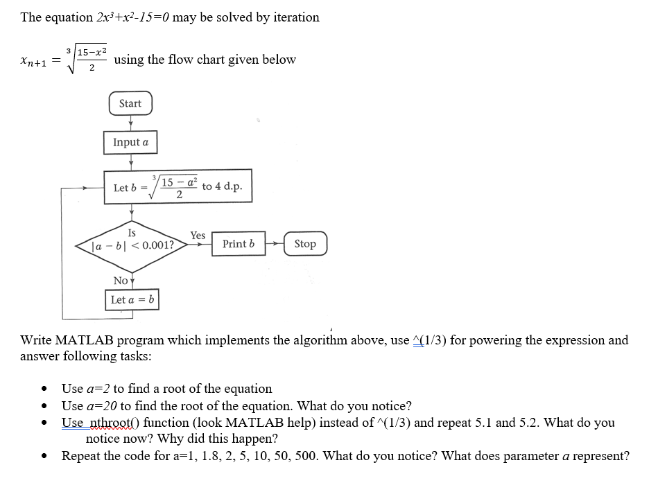 The equation 2x ai15-0 may be solved by iteration 3 15-x2 Xn+1 using the flow chart given below Start Input a Let b-15a to 4 d.p 2 Is Print bStop a-b 0.001? les No Let a = b Write MATLAB program which implements the algorithm above, use A1/3) for powering the expression and answer following tasks: Use a-2 to find a root of the equation Use a-20 to find the root of the equation. What do you notice? Use nthrootO function (look MATLAB help) instead of (1/3) and repeat 5.1 and 5.2. What do you notice now? Why did this happen? Repeat the code for a-1, 1.8, 2, 5, 10, 50, 500. What do you notice? What does parameter a represent?