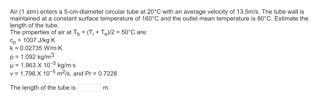 Air (1 atm) enters a 5-cm-diameter circular tube at 20°C with an average velocity of 13.5m/s. The tube wall is maintained at a constant surface temperature of 160°C and the outlet mean temperature is 80°C. Estimate the length of the tube. The properties of air at TbTe)/2 50°C are: p 1007 J/kg-K k 0.02735 W/m.K p 1.092 kg/m3 H 1.963 X 10-5 kg/m-s v 1.798 X 10-5 m2/s, and Pr 0.7228 The length of the tube is m.