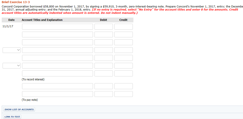 Brief Exercise 13-3 Concord Corporation borrowed $58,800 on November 1, 2017, by signing a $59,910, 3-month, zero-interest-bearing note. Prepare Concords November 1, 2017, entry; the Decembe 31, 2017, annual adjusting entry; and the February 1, 2018, entry. (If no entry is required, select No Entry for the account titles and enter O for the amounts. Credit account titles are automatically indented when amount is entered. Do not indent manually.) Date Account Titles and Explanation Debit Credit (To record interest) To pay note) SHOW LIST OF ACCOUNTS LINK TO TEXT