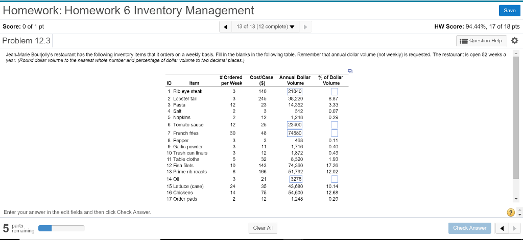 Homework: Homework 6 Inventory Management Score: 0 of 1 pt Problem 12.3 Save 13 of 13 (12 complete) HW Score: 94.44%, 17 of 18 pts Ouestion Help Jean-Marie Bourjollys restaurant has the following inventory items that it orders on a weekly basis. Fill in the blanks in the following table. Remember that annual dollar volume (not weekly) is requested. The restaurant is open 52 weeks a year. (Round donar volume to the nearest whole number and percentege of doller volume to wo decimai places.) # Ordered per Week Costicase Annual Dollar % of Dollar Volume 1 Rib eye steak 2 Lobster tai 21840 38,220 245 8.87 3.33 0.07 4 Salt 5 Napkins 6 Tomato sauce 7 French tries 8 Peppe 9 Garlic powder 10 Trash can liners 11 Table coths 12 Fish filets 13 Prime rib roasts 14 Oil 15 Lettuce (case) 16 Chickens 17 Order pads 312 1,248 23400 25 50 48 74880 0.11 1,716 1,872 0.43 1.93 17.26 12.02 12 143 166 74,360 51,792 213276 10.14 12.68 0.29 75 2 54,600 1,248 Enter your answer in the edit fields and then click Check Answer Clear All Check Answer remaining