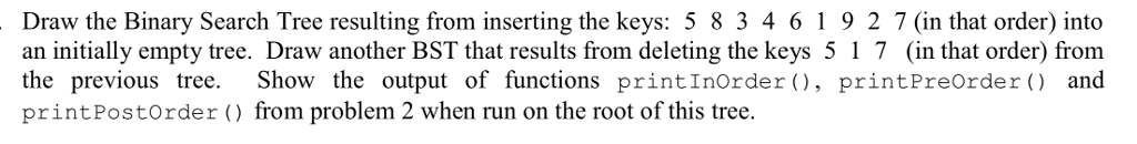 Draw the Binary Search Tree resulting from inserting the keys: 5 8 34619 2 7 (in that order) into an initially empty tree. Draw another BST that results from deleting the keys 5 1 7 (in that order) from the previous tree. Show the output of functions printInOrder 0, printPreorder and printPostOrder () from problem 2 when run on the root of this tree