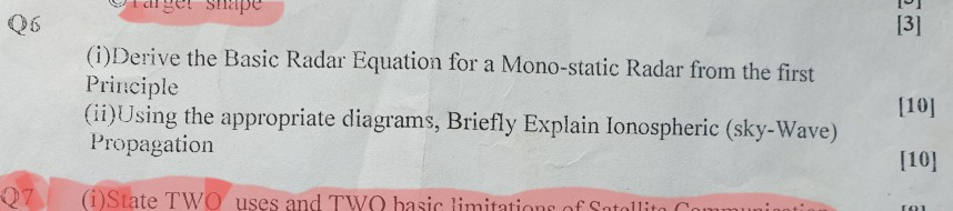 13] 06 (1) Derive the Basic Radar Equation for a Mono-static Radar from the first Principle (i)Using the appropriate diagrams, Briefly Explain lonospheric Propagation 1101 (sky-Wave) 1101 Q7 | (i)State TWO uses and TWO basic limitations of Satellite