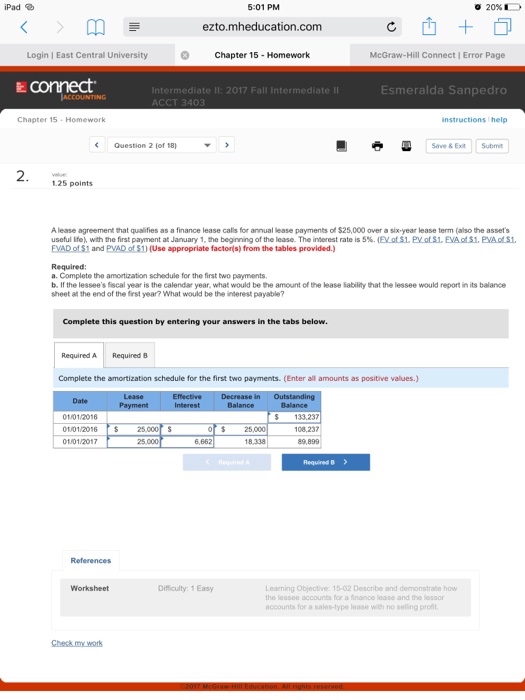 iPad % 5:01 PM 20% ezto.mheducation.com Login | East Central University Chapter 15 -Homeworlk McGraw-Hill Connect Error Page conect Esmeralda Sanpedro Intermediate ACCOUNTING Chapter 15-Homework Question 2 (of 18) 團 ■ Save & Ext Submit 1.25 points A lease agreement that qualifies as a finance lease calls for annual lease payments of $25,000 over a six-year lease term (also the assets useful life), with the first payment at January 1, te beginning of the lease The interest rate is 5%. (EyatSL PyatSL EASI, PAdS1. EVAD of S1 and PVAD of $1) (Use appropriate factors) from the tables provided.) Required: a. Complete the amortization schedule for the first two payments b. If the lessees fiscal year is the calendar year, what would be the amount of the lease lability that the lessee would report in its balance sheet at the end of the first year? What would be the interest payable? Complete this question by entering your answers in the tabs below. Required A Required B Complete the amortization schedule for the first two payments. (Enter all amounts as positive values.) Date 01/01/2016 01/01/206 S 01/01/20117 133,237 108,237 o 25 25 18.338 References Difficulty: 1Easy Learning Objective 15-02 Descibe and demonstrae the lessee accounts for a finance lease and the lessor accounts for a sales-type lease with no selling prot Worksheet