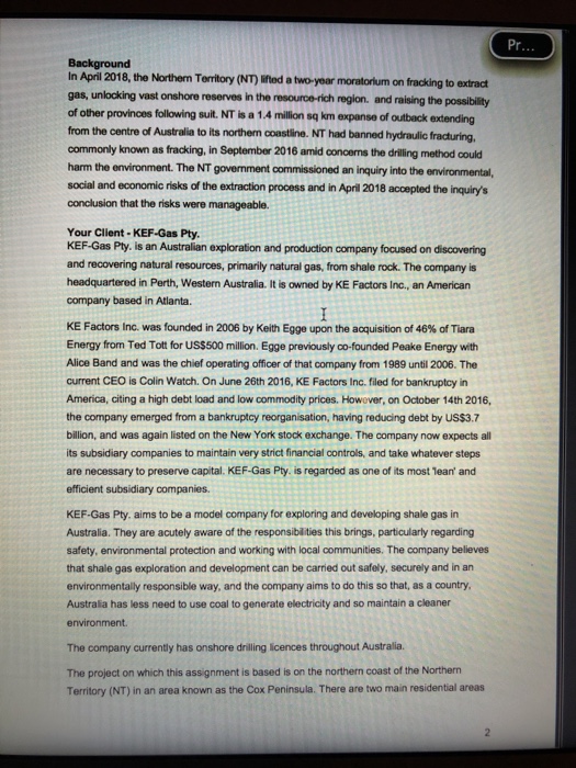 Pr Background In April 2018, the Northem Territory (NT) ifed a two-year moratorium on fracking to extradt gas, unlocking vast onshore reserves in the resource-rich region. and raising the possibility of other provinces following suit. NT is a 1.4 million sq km expanse of outback extending from the centre of Australia to its northem coastline. NT had banned hydraulic fracturing commonly known as fracking, in September 2016 amid concerns the drilling method could harm the environment. The NT govenment commissioned an inquiry into the environmental, social and economic risks of the extraction process and in April 2018 accepted 

<div class=