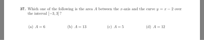 37. Which one of the following is the area A between the r-axis and the curve y--2 over the interval |-3,3]? (a) A 6 (b) A 13 (c) A-5 (d) A 12