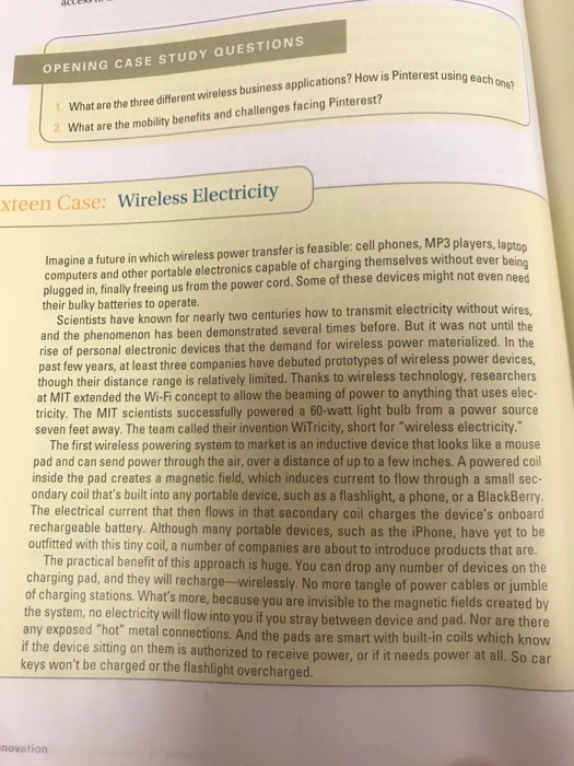 What are the three different wireless business applications? How is Pinterest usin What are the mobility benefits and challenges facing Pinterest? OPENING CASE STUDY QUESTIONS xteen Case: Wireless Electricity Imagine a future in which wireless power transfer is feasible: cell phones, MP3 players, lapton computers and other portable electronics capable of charging themselves without ever be plugged in, finally freeing us from the power cord. Some of these devices might not even nee Scientists have known for nearly two centuries how to transmit electricity without wire and the phenomenon has been demonstrated several times before. 

<div class=